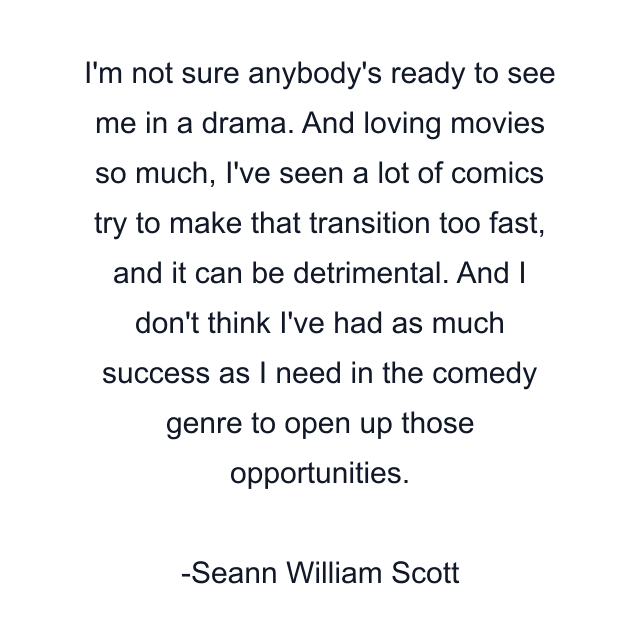 I'm not sure anybody's ready to see me in a drama. And loving movies so much, I've seen a lot of comics try to make that transition too fast, and it can be detrimental. And I don't think I've had as much success as I need in the comedy genre to open up those opportunities.