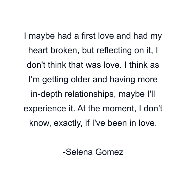 I maybe had a first love and had my heart broken, but reflecting on it, I don't think that was love. I think as I'm getting older and having more in-depth relationships, maybe I'll experience it. At the moment, I don't know, exactly, if I've been in love.