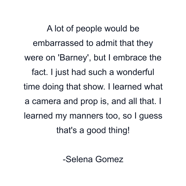 A lot of people would be embarrassed to admit that they were on 'Barney', but I embrace the fact. I just had such a wonderful time doing that show. I learned what a camera and prop is, and all that. I learned my manners too, so I guess that's a good thing!