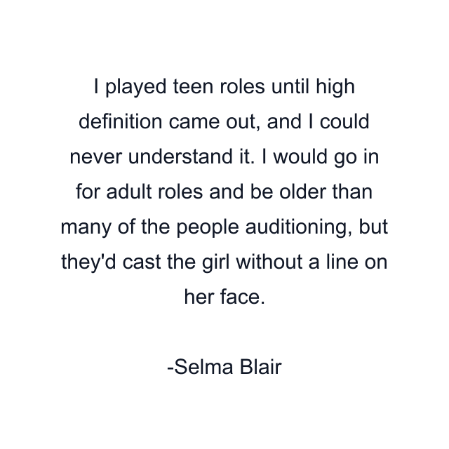 I played teen roles until high definition came out, and I could never understand it. I would go in for adult roles and be older than many of the people auditioning, but they'd cast the girl without a line on her face.