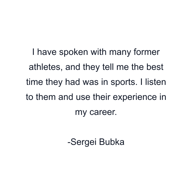 I have spoken with many former athletes, and they tell me the best time they had was in sports. I listen to them and use their experience in my career.