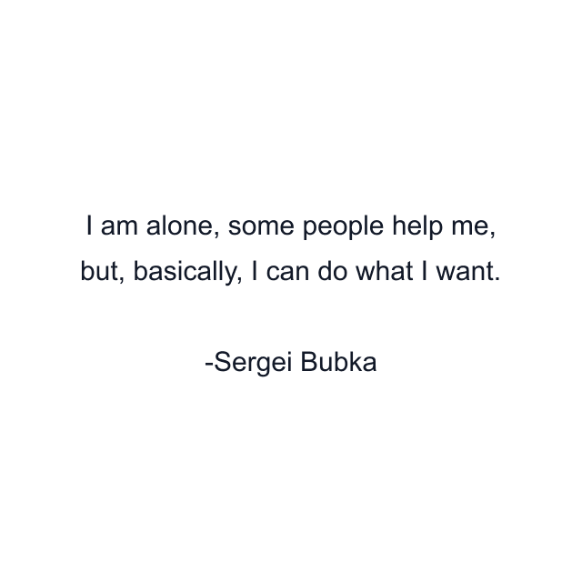 I am alone, some people help me, but, basically, I can do what I want.