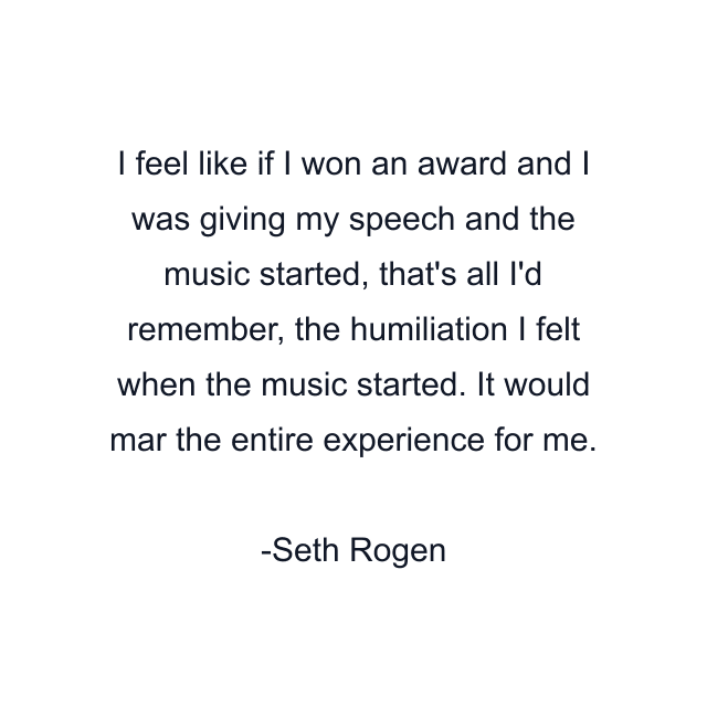 I feel like if I won an award and I was giving my speech and the music started, that's all I'd remember, the humiliation I felt when the music started. It would mar the entire experience for me.