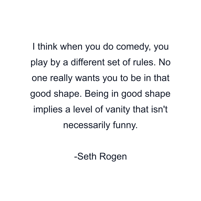 I think when you do comedy, you play by a different set of rules. No one really wants you to be in that good shape. Being in good shape implies a level of vanity that isn't necessarily funny.