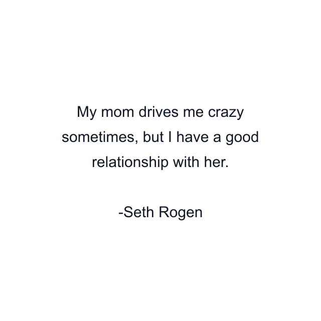 My mom drives me crazy sometimes, but I have a good relationship with her.