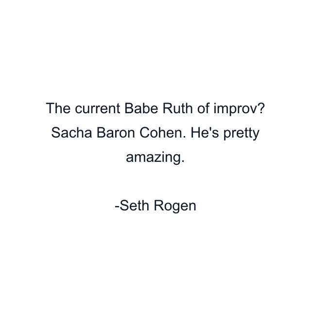 The current Babe Ruth of improv? Sacha Baron Cohen. He's pretty amazing.