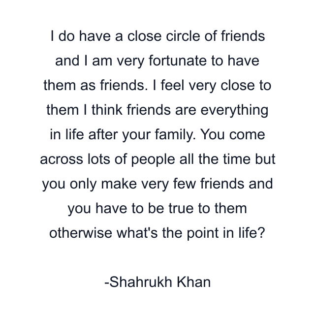 I do have a close circle of friends and I am very fortunate to have them as friends. I feel very close to them I think friends are everything in life after your family. You come across lots of people all the time but you only make very few friends and you have to be true to them otherwise what's the point in life?