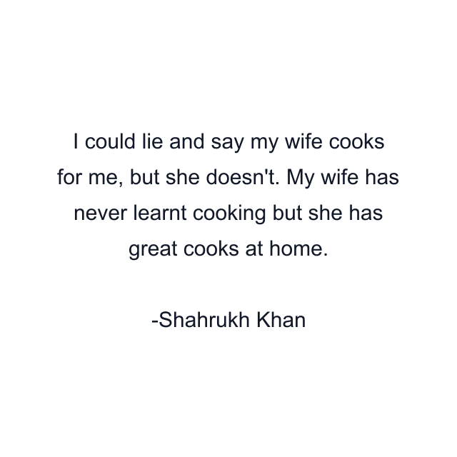 I could lie and say my wife cooks for me, but she doesn't. My wife has never learnt cooking but she has great cooks at home.