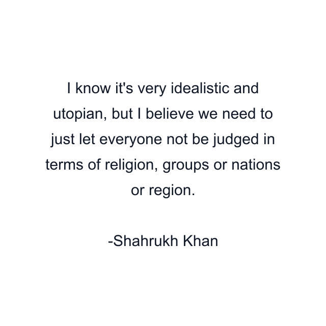 I know it's very idealistic and utopian, but I believe we need to just let everyone not be judged in terms of religion, groups or nations or region.