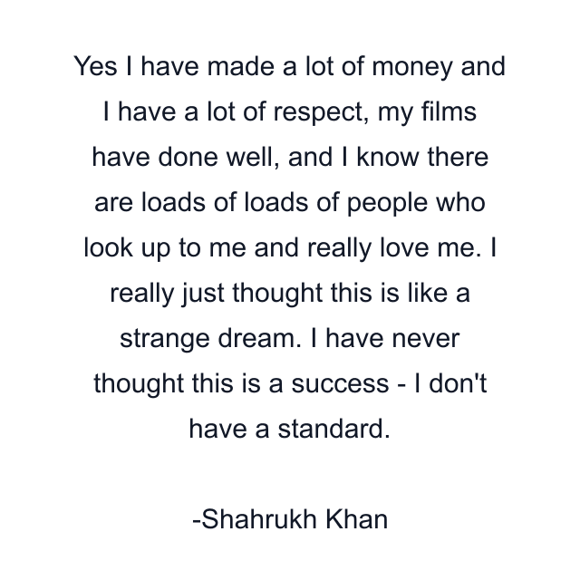 Yes I have made a lot of money and I have a lot of respect, my films have done well, and I know there are loads of loads of people who look up to me and really love me. I really just thought this is like a strange dream. I have never thought this is a success - I don't have a standard.