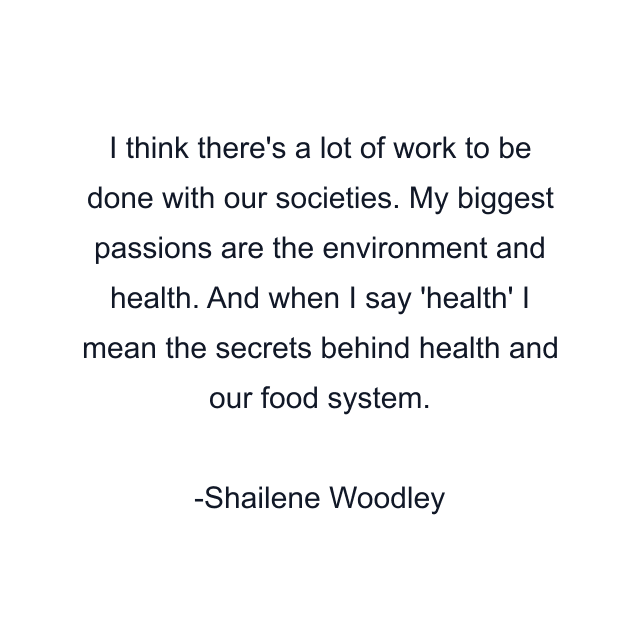 I think there's a lot of work to be done with our societies. My biggest passions are the environment and health. And when I say 'health' I mean the secrets behind health and our food system.