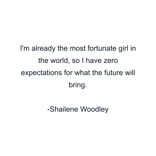 I'm already the most fortunate girl in the world, so I have zero expectations for what the future will bring.