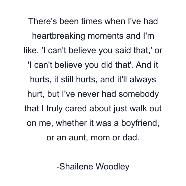 There's been times when I've had heartbreaking moments and I'm like, 'I can't believe you said that,' or 'I can't believe you did that'. And it hurts, it still hurts, and it'll always hurt, but I've never had somebody that I truly cared about just walk out on me, whether it was a boyfriend, or an aunt, mom or dad.