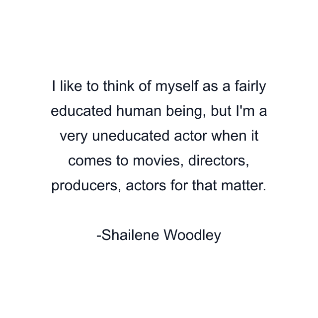 I like to think of myself as a fairly educated human being, but I'm a very uneducated actor when it comes to movies, directors, producers, actors for that matter.