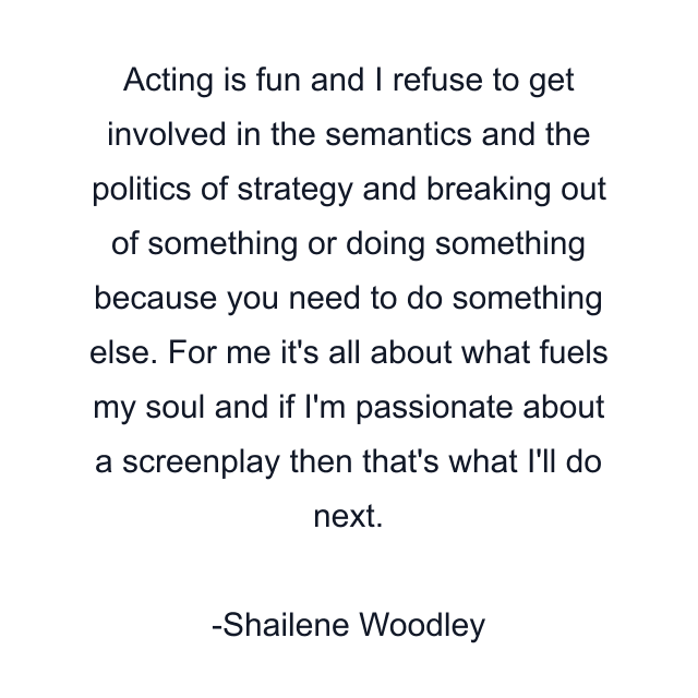 Acting is fun and I refuse to get involved in the semantics and the politics of strategy and breaking out of something or doing something because you need to do something else. For me it's all about what fuels my soul and if I'm passionate about a screenplay then that's what I'll do next.