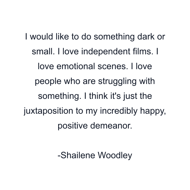 I would like to do something dark or small. I love independent films. I love emotional scenes. I love people who are struggling with something. I think it's just the juxtaposition to my incredibly happy, positive demeanor.