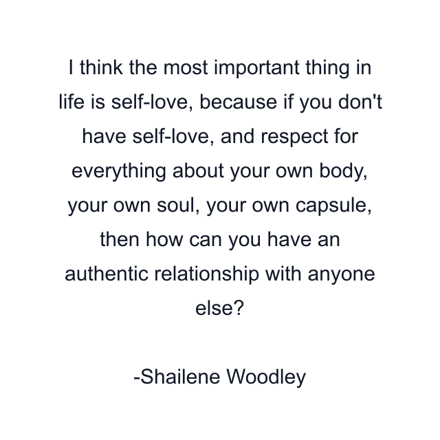 I think the most important thing in life is self-love, because if you don't have self-love, and respect for everything about your own body, your own soul, your own capsule, then how can you have an authentic relationship with anyone else?