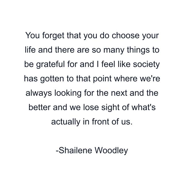 You forget that you do choose your life and there are so many things to be grateful for and I feel like society has gotten to that point where we're always looking for the next and the better and we lose sight of what's actually in front of us.