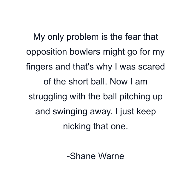 My only problem is the fear that opposition bowlers might go for my fingers and that's why I was scared of the short ball. Now I am struggling with the ball pitching up and swinging away. I just keep nicking that one.