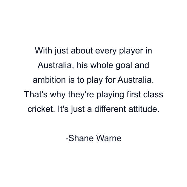 With just about every player in Australia, his whole goal and ambition is to play for Australia. That's why they're playing first class cricket. It's just a different attitude.