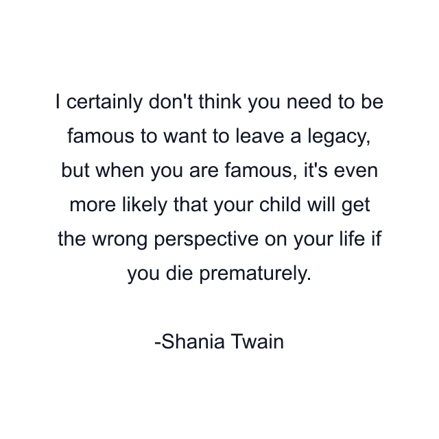 I certainly don't think you need to be famous to want to leave a legacy, but when you are famous, it's even more likely that your child will get the wrong perspective on your life if you die prematurely.