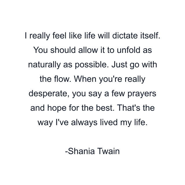 I really feel like life will dictate itself. You should allow it to unfold as naturally as possible. Just go with the flow. When you're really desperate, you say a few prayers and hope for the best. That's the way I've always lived my life.