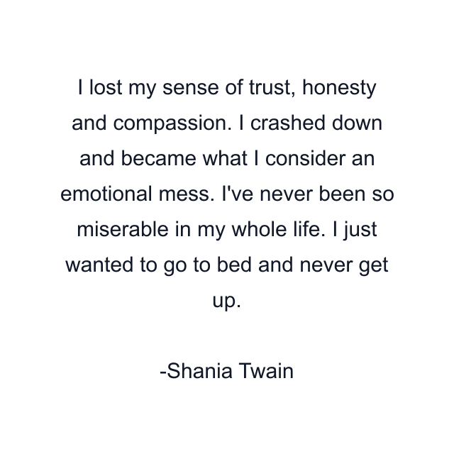 I lost my sense of trust, honesty and compassion. I crashed down and became what I consider an emotional mess. I've never been so miserable in my whole life. I just wanted to go to bed and never get up.