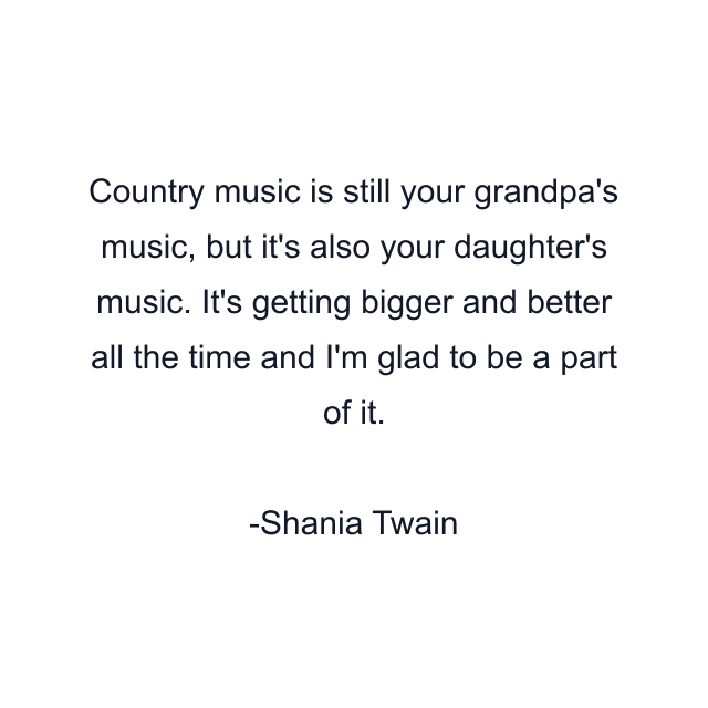 Country music is still your grandpa's music, but it's also your daughter's music. It's getting bigger and better all the time and I'm glad to be a part of it.