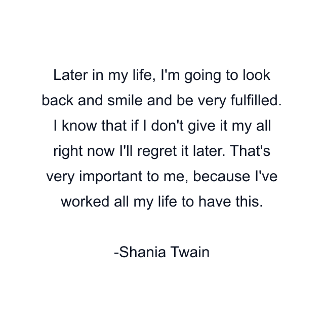 Later in my life, I'm going to look back and smile and be very fulfilled. I know that if I don't give it my all right now I'll regret it later. That's very important to me, because I've worked all my life to have this.