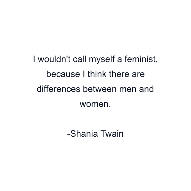 I wouldn't call myself a feminist, because I think there are differences between men and women.