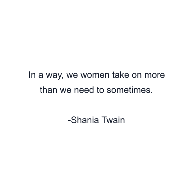 In a way, we women take on more than we need to sometimes.