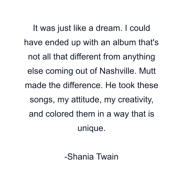 It was just like a dream. I could have ended up with an album that's not all that different from anything else coming out of Nashville. Mutt made the difference. He took these songs, my attitude, my creativity, and colored them in a way that is unique.