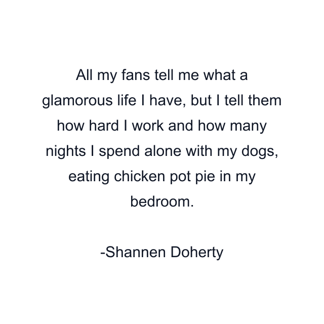 All my fans tell me what a glamorous life I have, but I tell them how hard I work and how many nights I spend alone with my dogs, eating chicken pot pie in my bedroom.