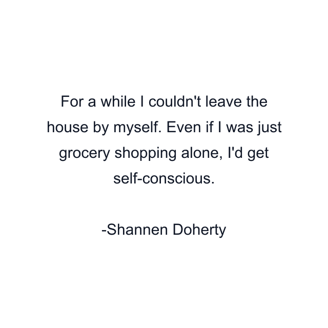 For a while I couldn't leave the house by myself. Even if I was just grocery shopping alone, I'd get self-conscious.