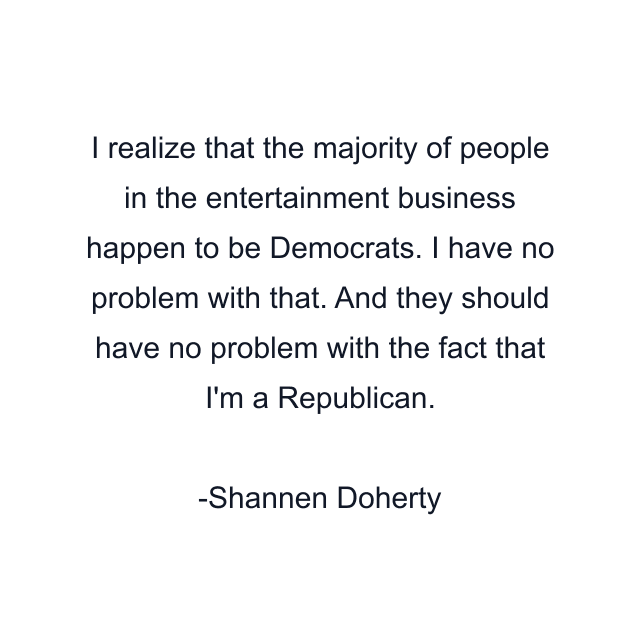 I realize that the majority of people in the entertainment business happen to be Democrats. I have no problem with that. And they should have no problem with the fact that I'm a Republican.