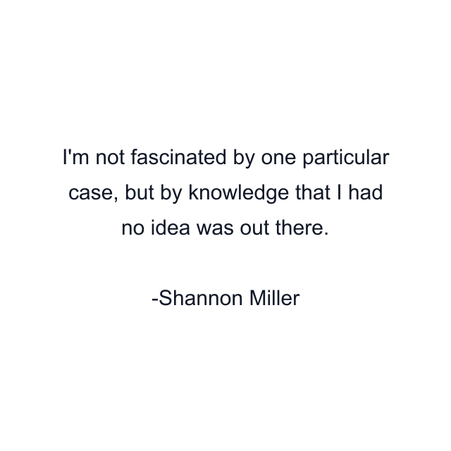 I'm not fascinated by one particular case, but by knowledge that I had no idea was out there.