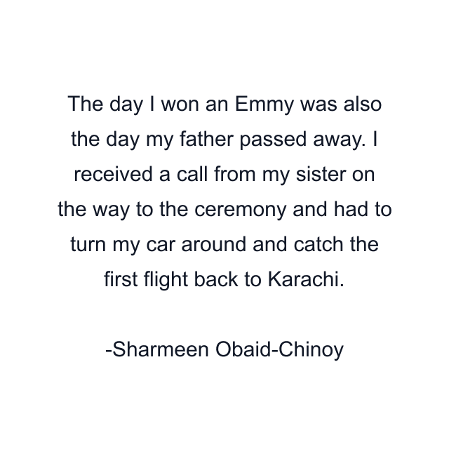 The day I won an Emmy was also the day my father passed away. I received a call from my sister on the way to the ceremony and had to turn my car around and catch the first flight back to Karachi.