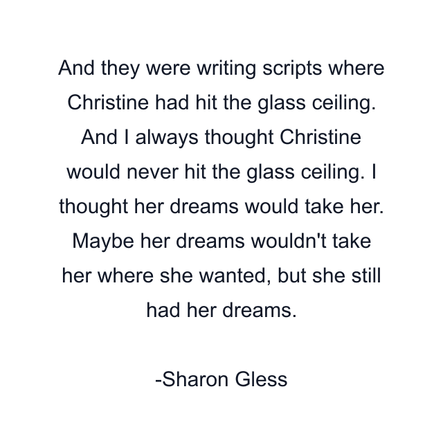 And they were writing scripts where Christine had hit the glass ceiling. And I always thought Christine would never hit the glass ceiling. I thought her dreams would take her. Maybe her dreams wouldn't take her where she wanted, but she still had her dreams.