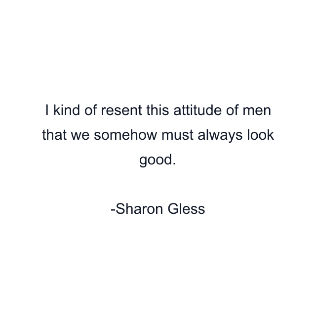 I kind of resent this attitude of men that we somehow must always look good.