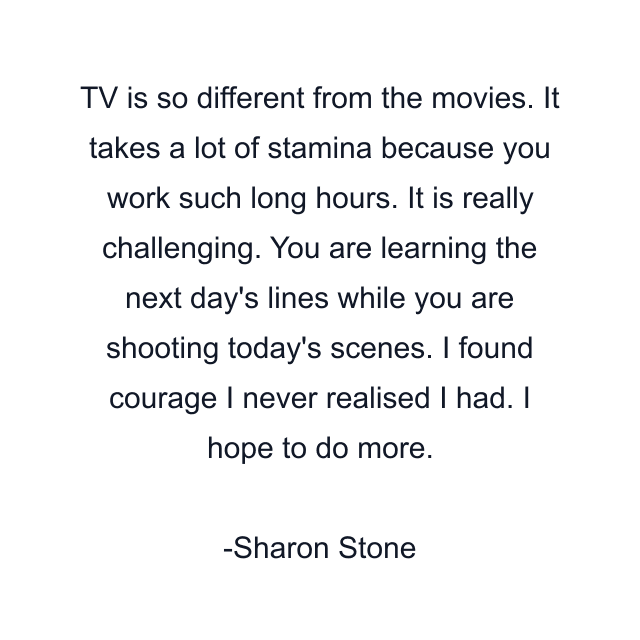 TV is so different from the movies. It takes a lot of stamina because you work such long hours. It is really challenging. You are learning the next day's lines while you are shooting today's scenes. I found courage I never realised I had. I hope to do more.