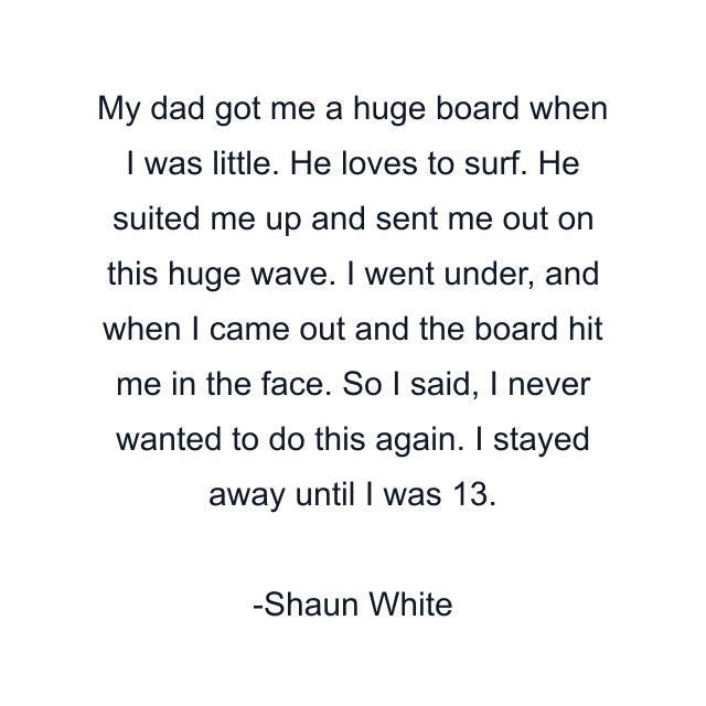 My dad got me a huge board when I was little. He loves to surf. He suited me up and sent me out on this huge wave. I went under, and when I came out and the board hit me in the face. So I said, I never wanted to do this again. I stayed away until I was 13.