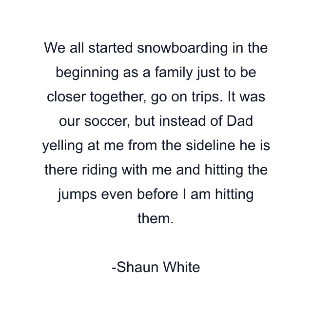 We all started snowboarding in the beginning as a family just to be closer together, go on trips. It was our soccer, but instead of Dad yelling at me from the sideline he is there riding with me and hitting the jumps even before I am hitting them.