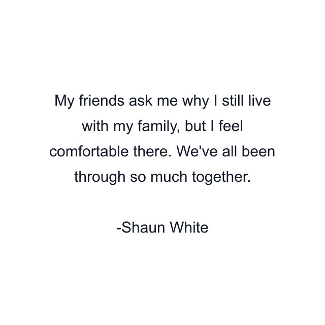 My friends ask me why I still live with my family, but I feel comfortable there. We've all been through so much together.