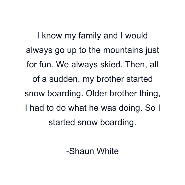 I know my family and I would always go up to the mountains just for fun. We always skied. Then, all of a sudden, my brother started snow boarding. Older brother thing, I had to do what he was doing. So I started snow boarding.