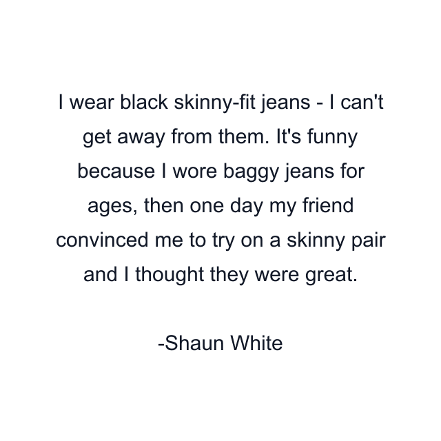 I wear black skinny-fit jeans - I can't get away from them. It's funny because I wore baggy jeans for ages, then one day my friend convinced me to try on a skinny pair and I thought they were great.