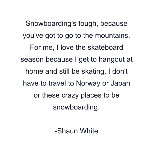 Snowboarding's tough, because you've got to go to the mountains. For me, I love the skateboard season because I get to hangout at home and still be skating. I don't have to travel to Norway or Japan or these crazy places to be snowboarding.