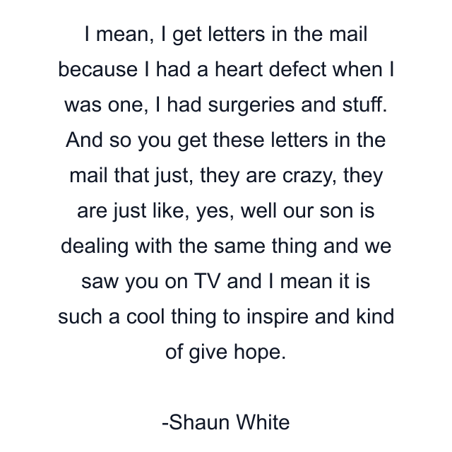 I mean, I get letters in the mail because I had a heart defect when I was one, I had surgeries and stuff. And so you get these letters in the mail that just, they are crazy, they are just like, yes, well our son is dealing with the same thing and we saw you on TV and I mean it is such a cool thing to inspire and kind of give hope.