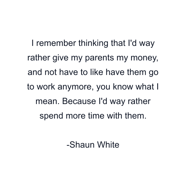 I remember thinking that I'd way rather give my parents my money, and not have to like have them go to work anymore, you know what I mean. Because I'd way rather spend more time with them.