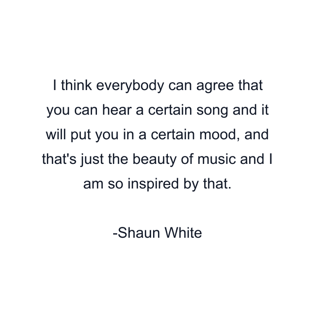 I think everybody can agree that you can hear a certain song and it will put you in a certain mood, and that's just the beauty of music and I am so inspired by that.