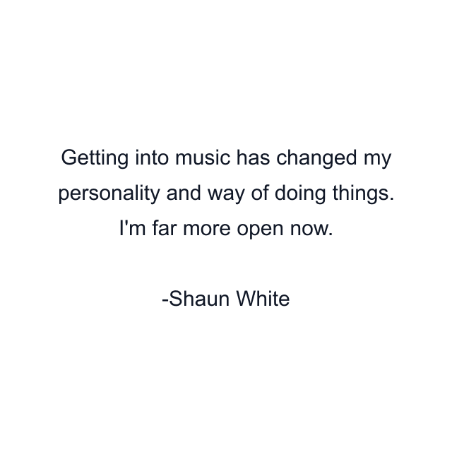 Getting into music has changed my personality and way of doing things. I'm far more open now.